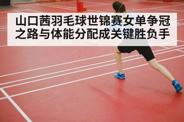 山口茜羽毛球世锦赛女单争冠之路与体能分配成关键胜负手
