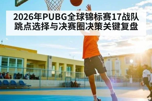 2026年PUBG全球锦标赛17战队跳点选择与决赛圈决策关键复盘